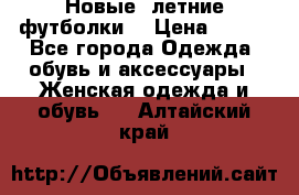 Новые, летние футболки  › Цена ­ 500 - Все города Одежда, обувь и аксессуары » Женская одежда и обувь   . Алтайский край